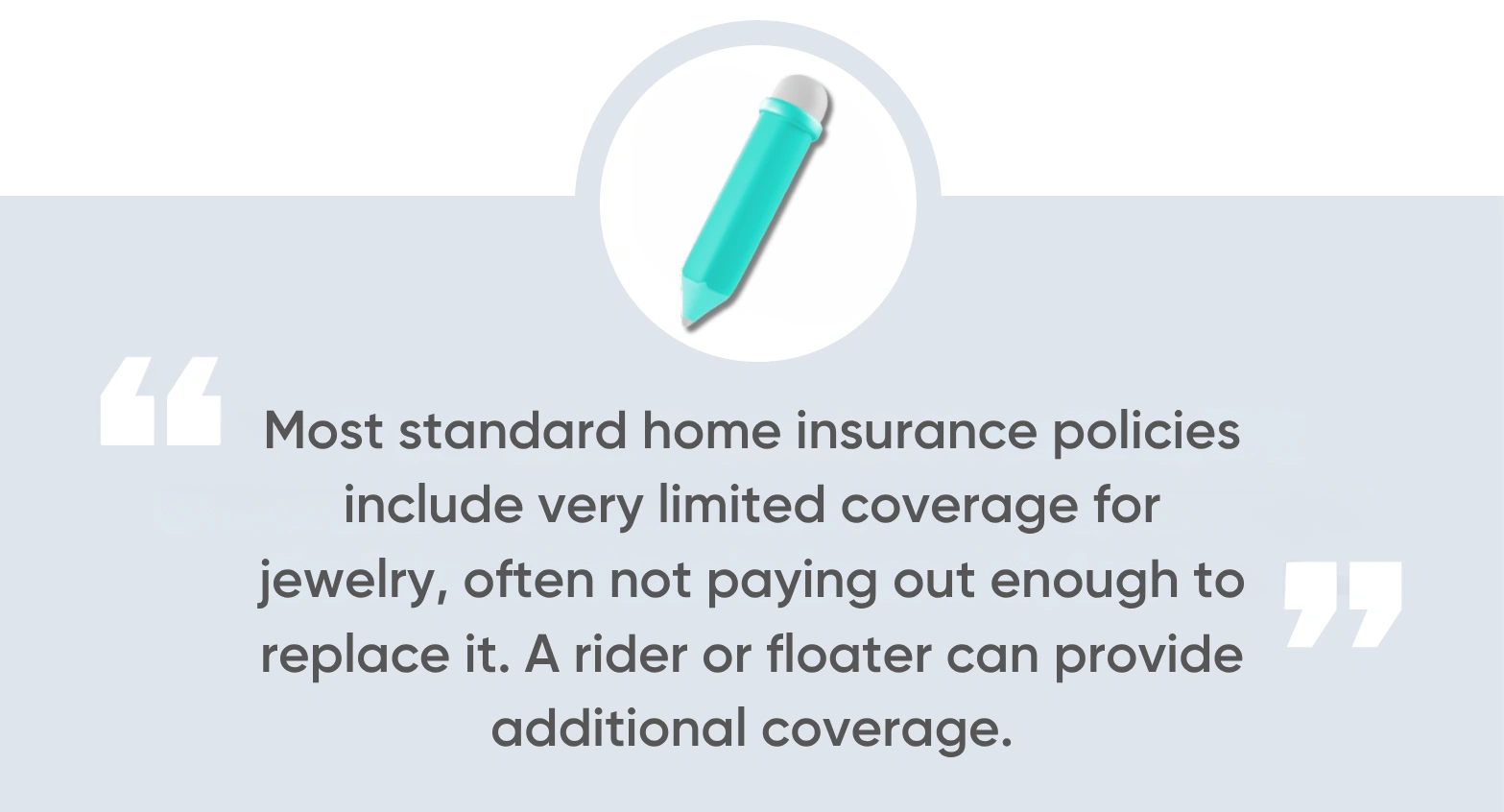 Most standard home insurance policies include very limited coverage for jewelry, often not paying out enough to replace it. A rider or floater can provide additional coverage.