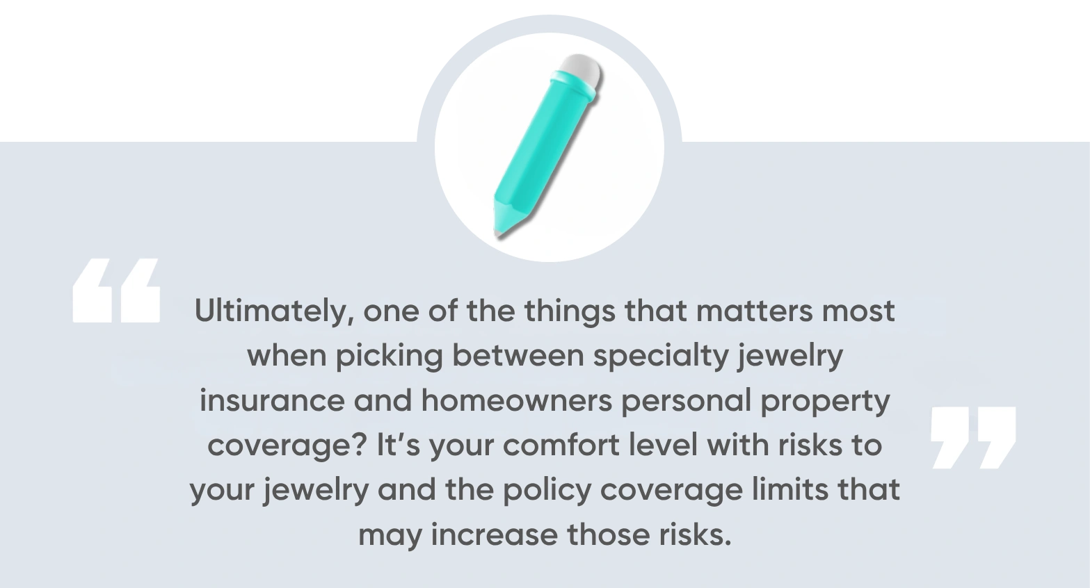 Ultimately, one of the things that matters most when picking between specialty jewelry insurance and homeowners personal property coverage It’s your comfort level with risks to your jewelry and the policy coverage limits that may increase those risks.