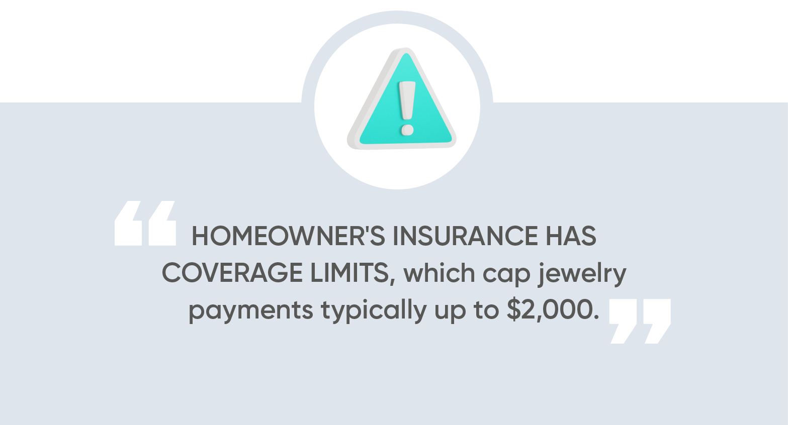 Homeowner's insurance has coverage limits, which cap jewelry payments typically up to $2,000.