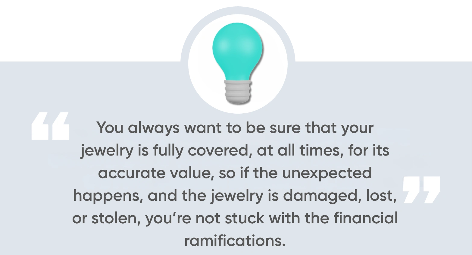 You always want to be sure that your jewelry is fully covered, at all times, for its accurate value, so if the unexpected happens, and the jewelry is damaged, lost, or stolen, you’re not stuck with the financial ramifications.