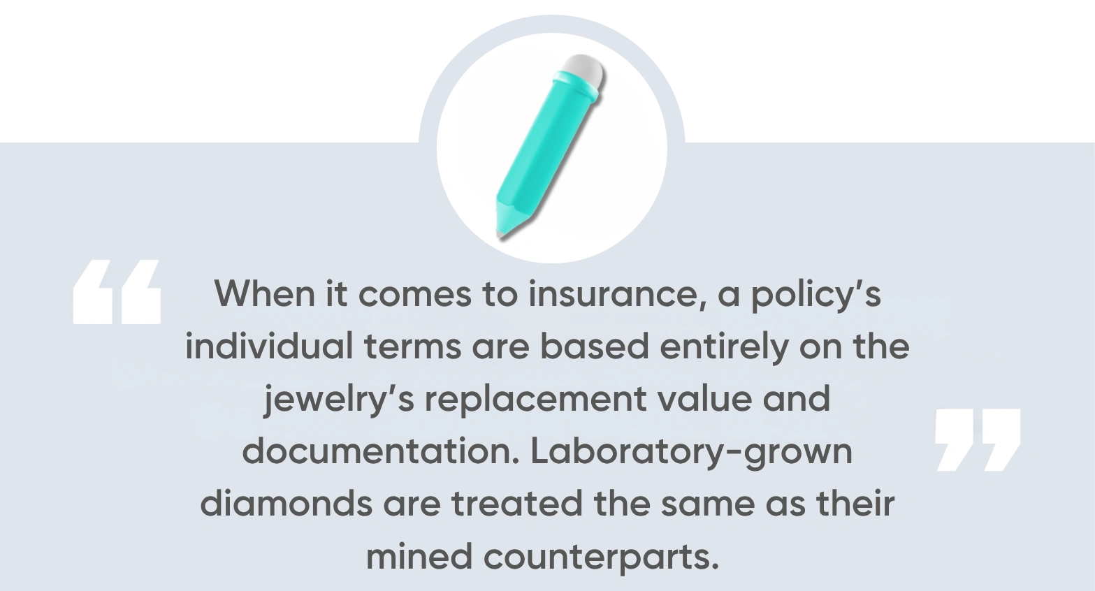 When it comes to insurance, a policy’s individual terms are based entirely on the jewelry’s replacement value and documentation. Laboratory-grown diamonds are treated the same as their mined counterparts.
