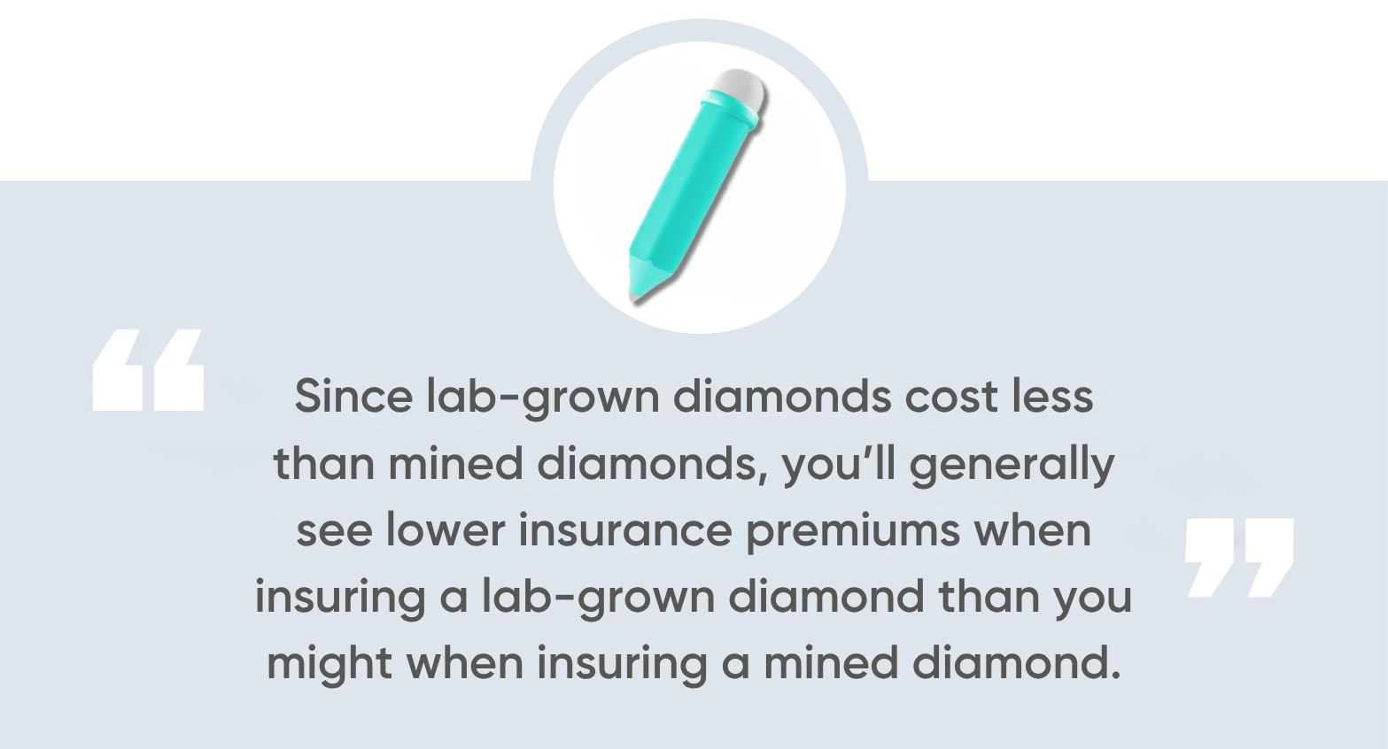 Since lab-grown diamonds cost less than mined diamonds, you’ll generally see lower insurance premiums when insuring a lab-grown diamond than you might when insuring a mined diamond.