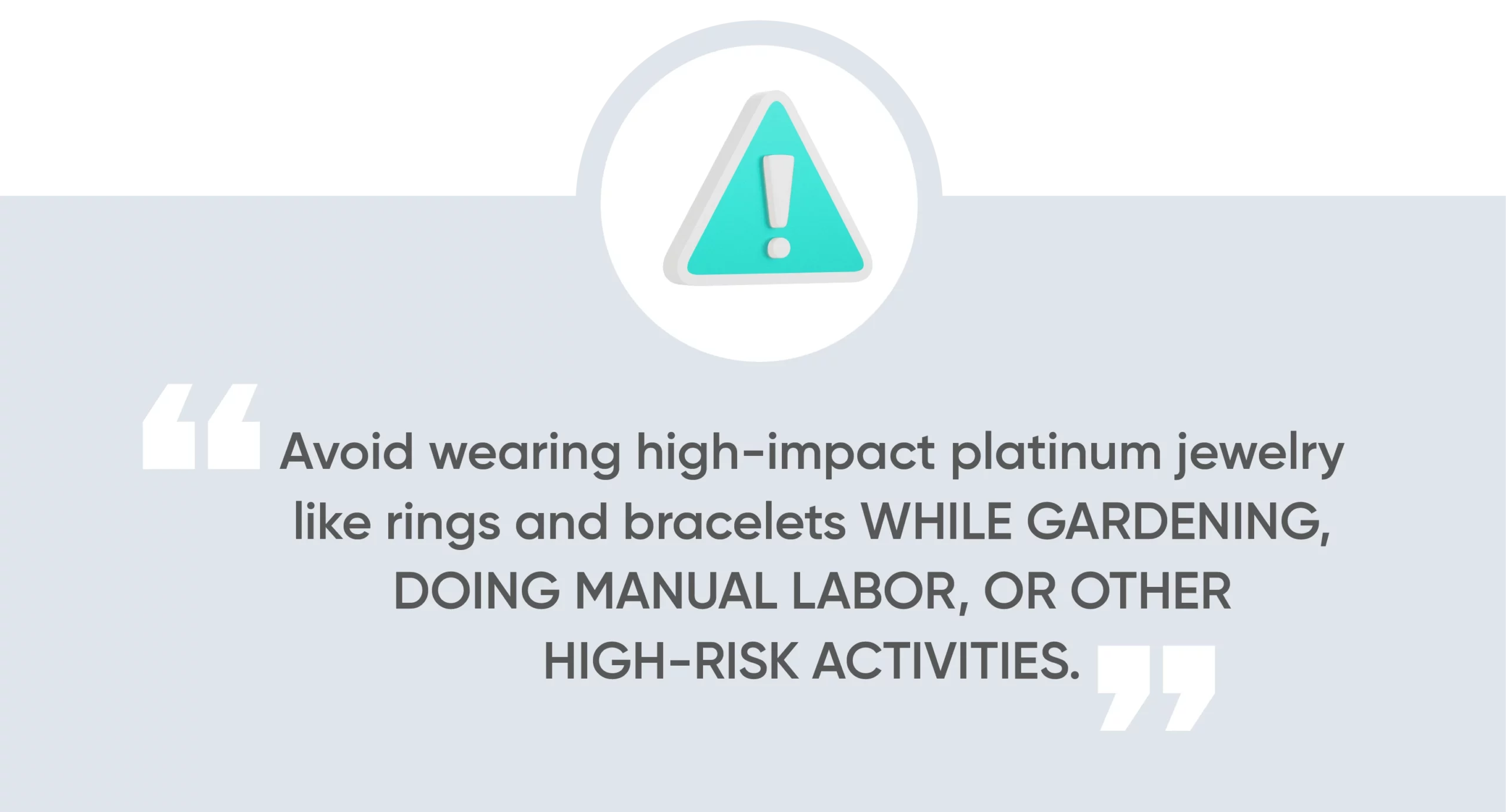 Avoid wearing high-impact platinum jewelry like rings and bracelets while gardening, doing manual labor, or other high-risk activities. 