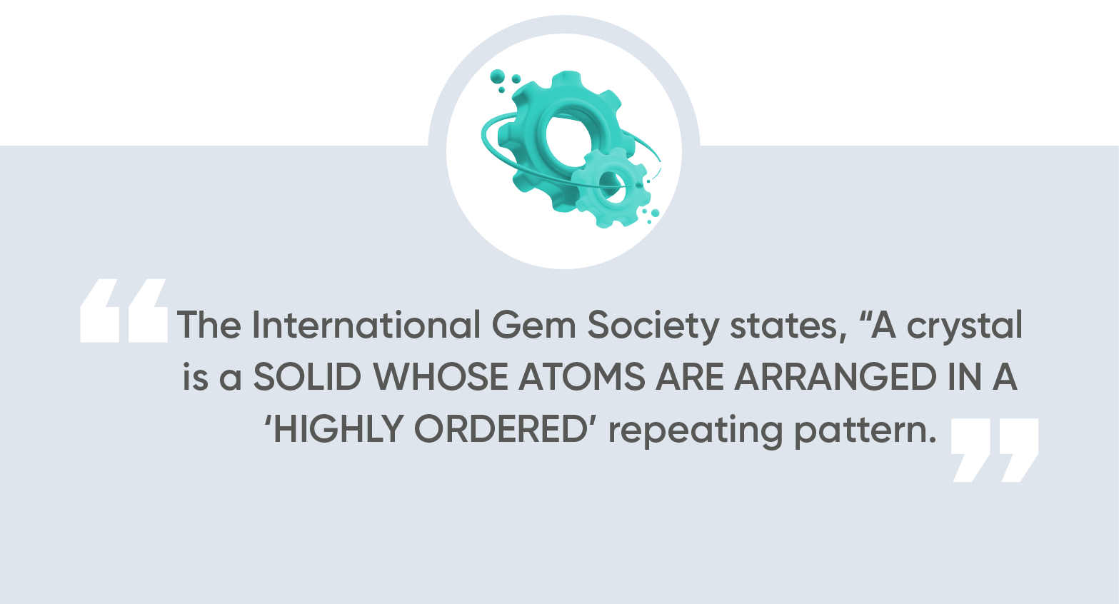 the International Gem Society, “a crystal is a solid whose atoms are arranged in a ‘highly ordered’ repeating pattern.”