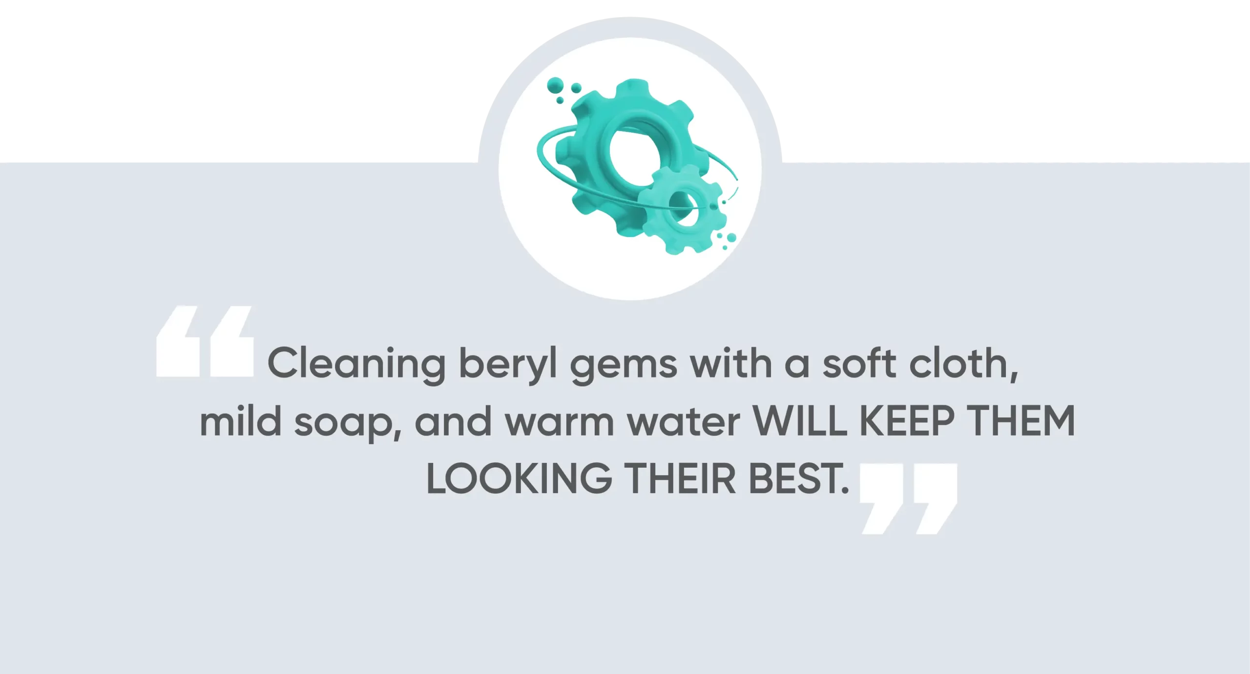 Cleaning beryl gems with a soft cloth, mild soap, and warm water will keep them looking their best.