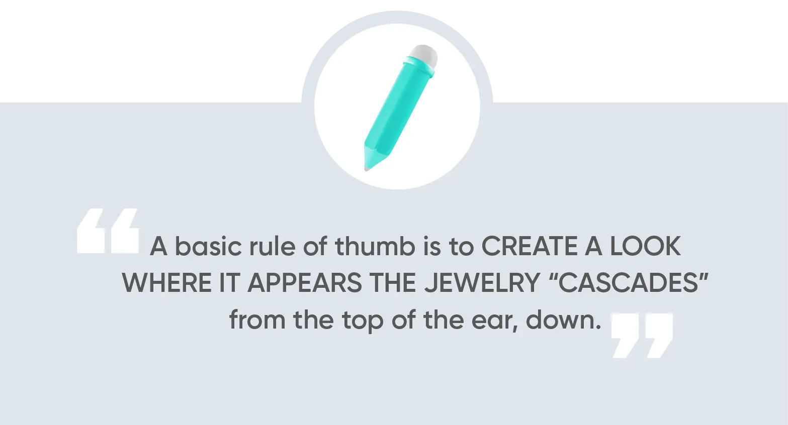 A basic rule of thumb is to create a look where it appears the jewelry “cascades” from the top of the ear, down.