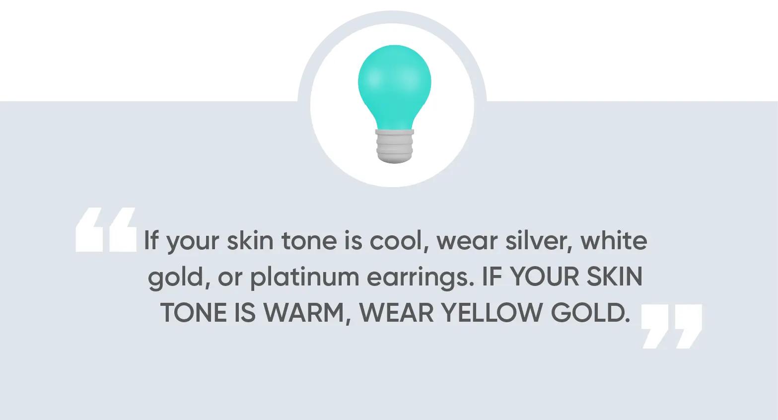 If your skin tone is cool, wear silver, white gold, or platinum earrings. If your skin tone is warm, wear yellow gold.