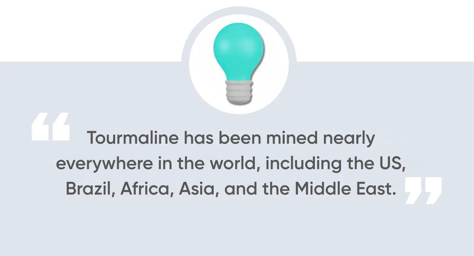 Tourmaline has been mined nearly everywhere in the world, including the US, Brazil, Africa, Asia, and the Middle East.