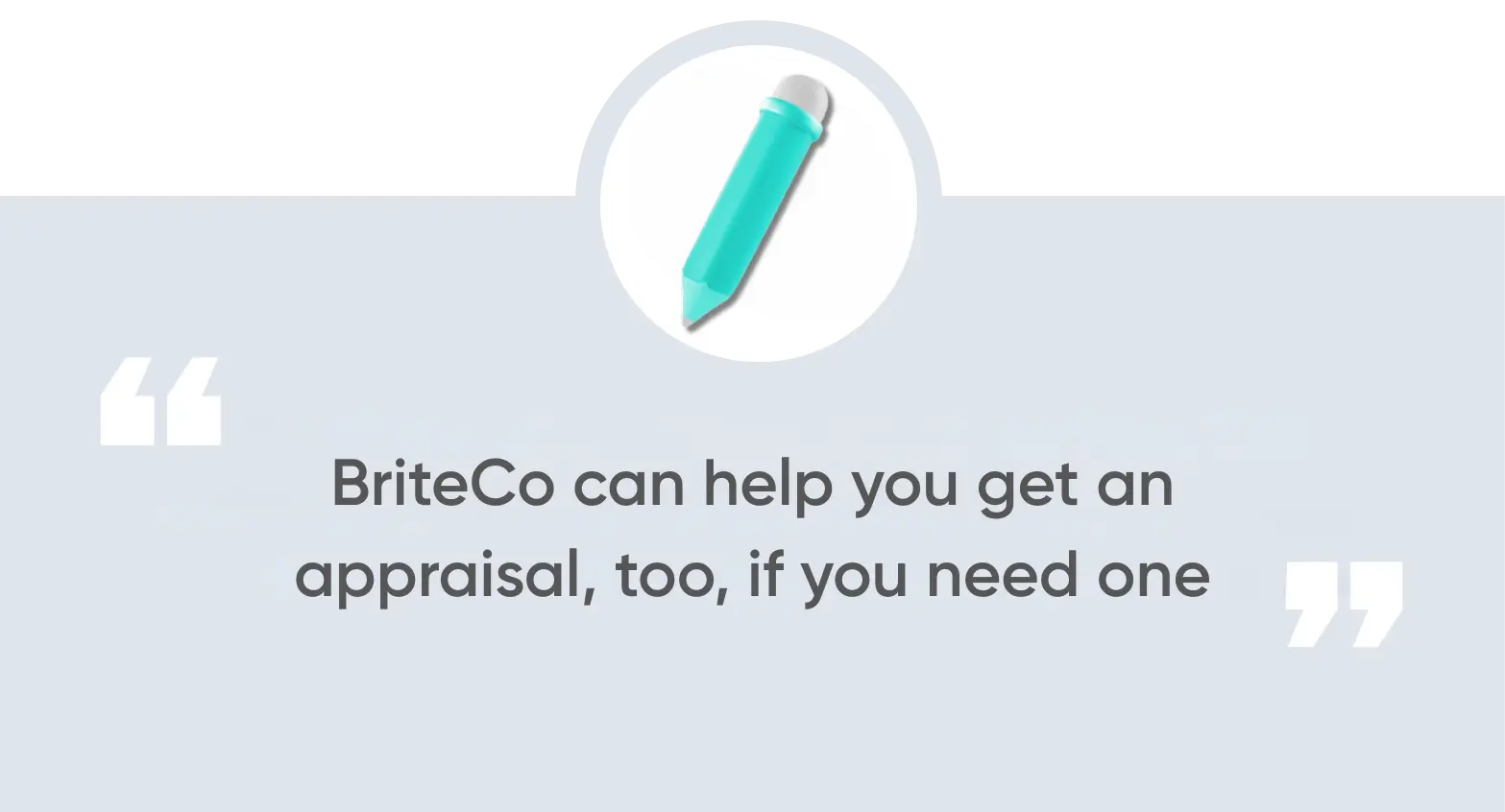 BriteCo can help you get an appraisal, too, if you need one