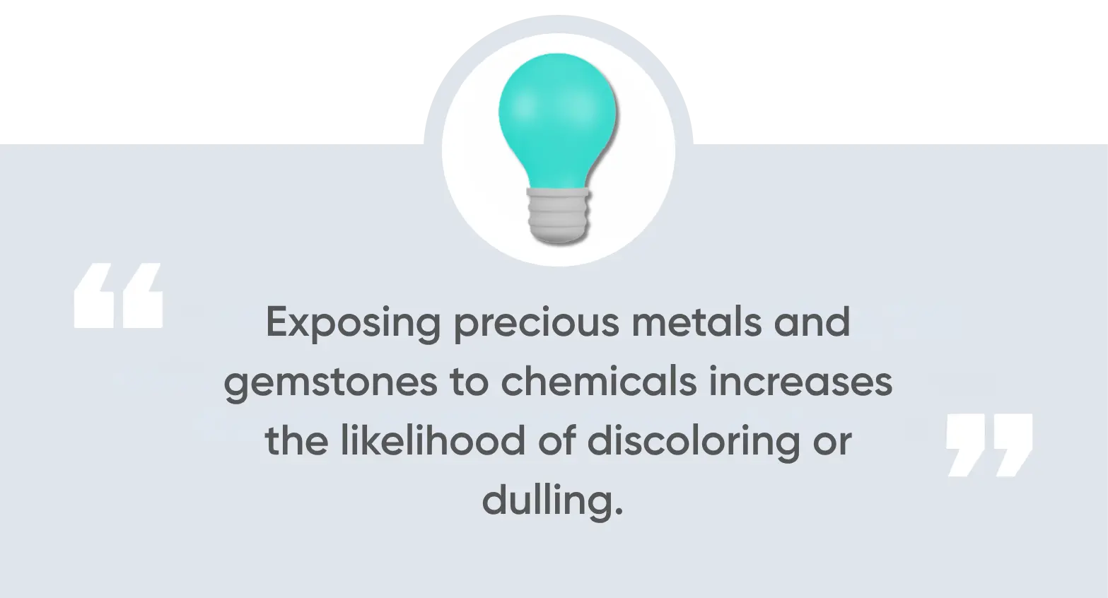 Exposing precious metals and gemstones to chemicals increases the likelihood of discoloring or dulling.