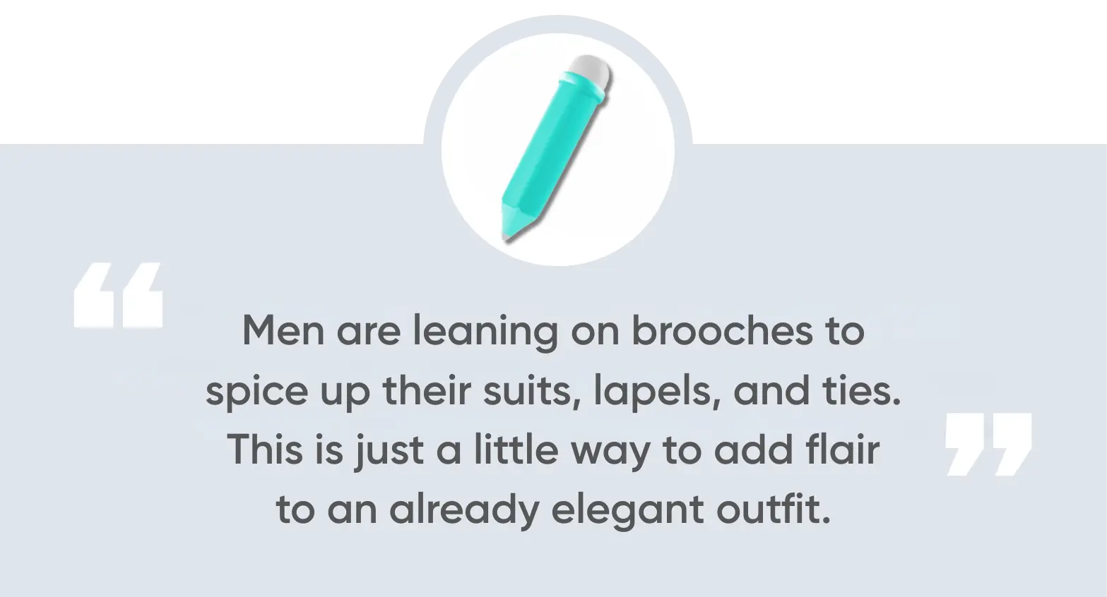 Men are leaning on brooches to spice up their suits, lapels, and ties. This is just a little way to add flair to an already elegant outfit.