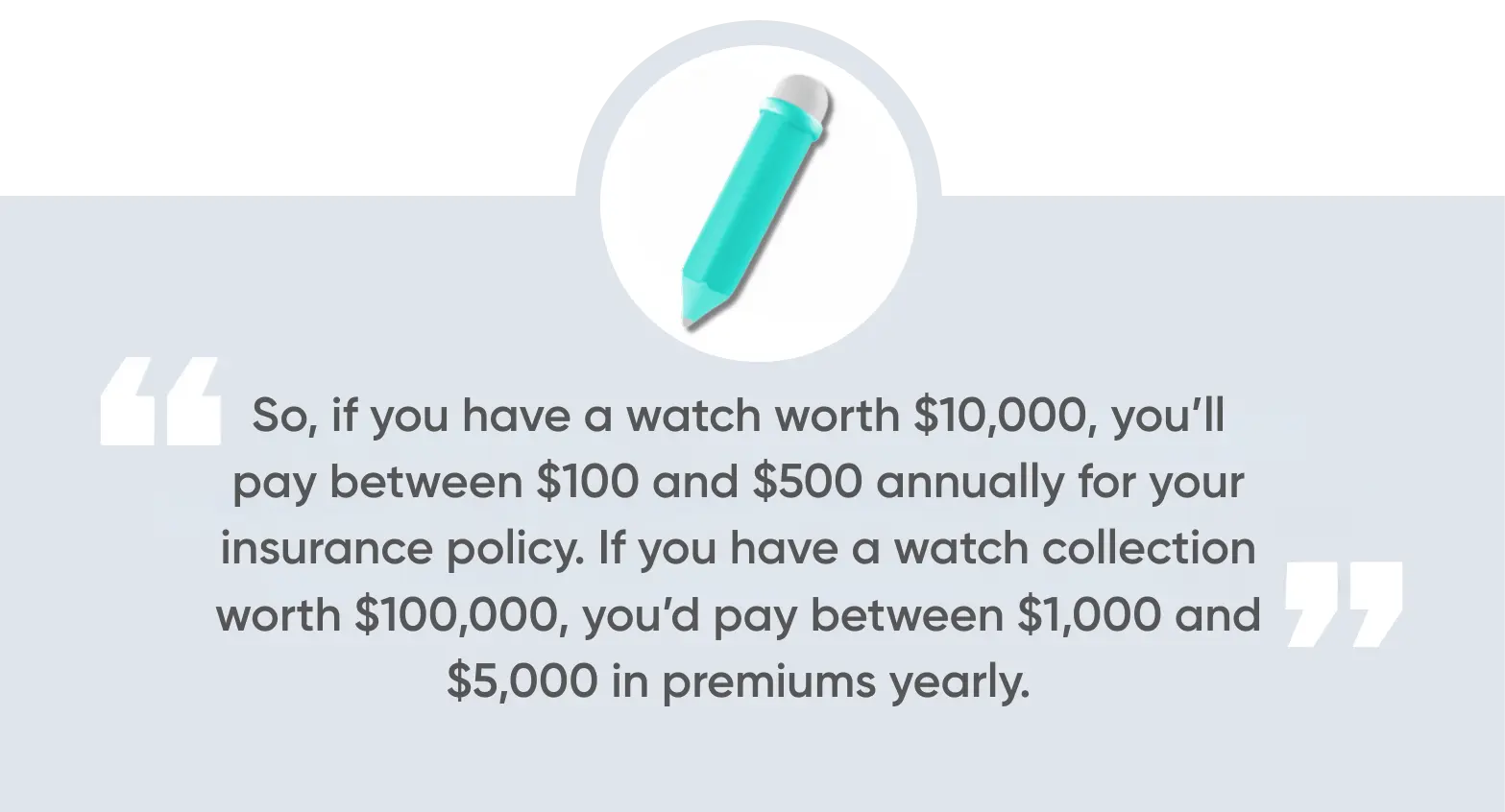 So, if you have a watch worth $10,000, you’ll pay between $100 and $500 annually for your insurance policy. If you have a watch collection worth $100,000, you’d pay between $1,000 and $5,000 in premiums yearly.