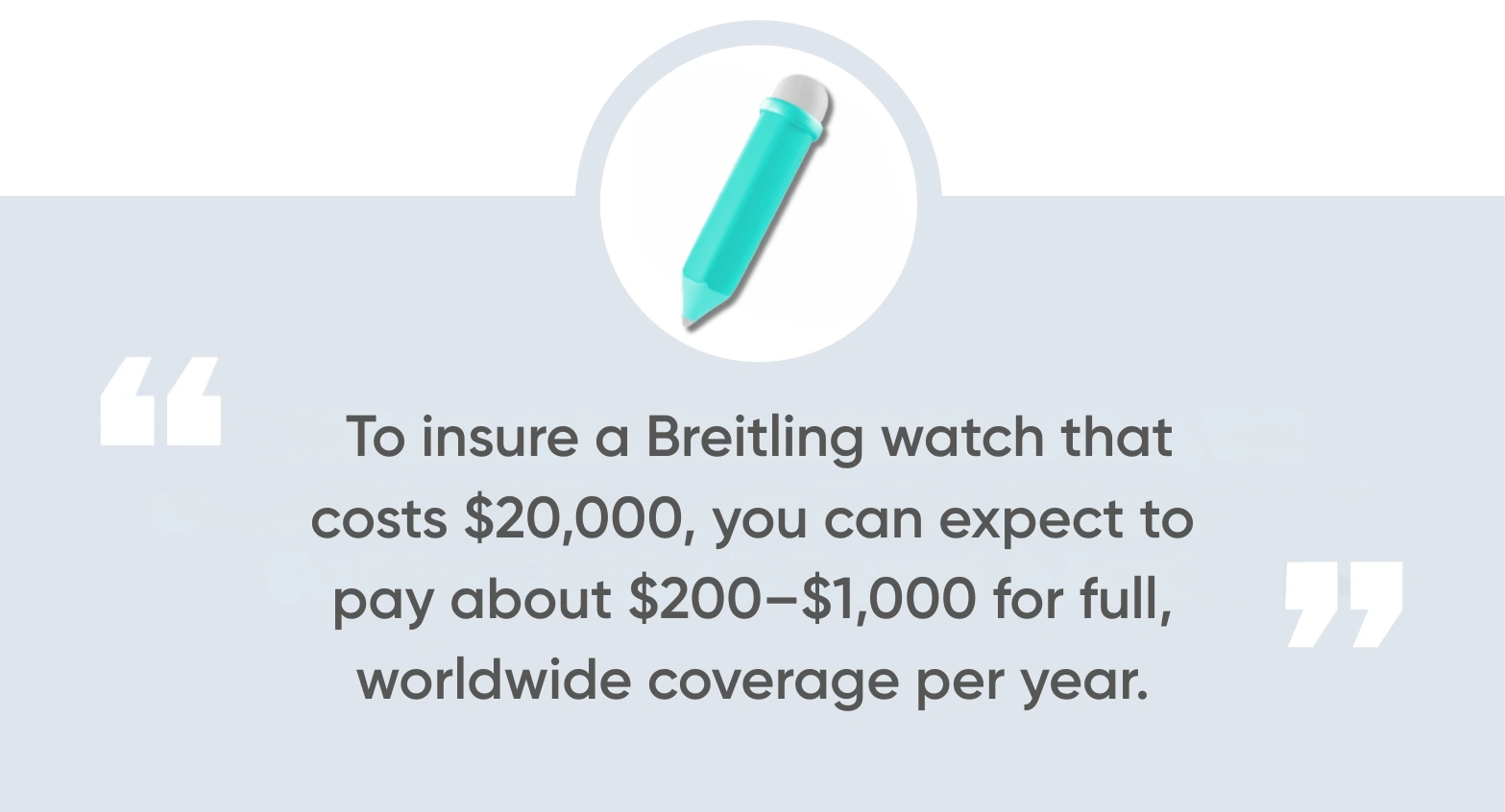 To insure a Breitling watch that costs $20,000, you can expect to pay about $200–$1,000 for full, worldwide coverage per year