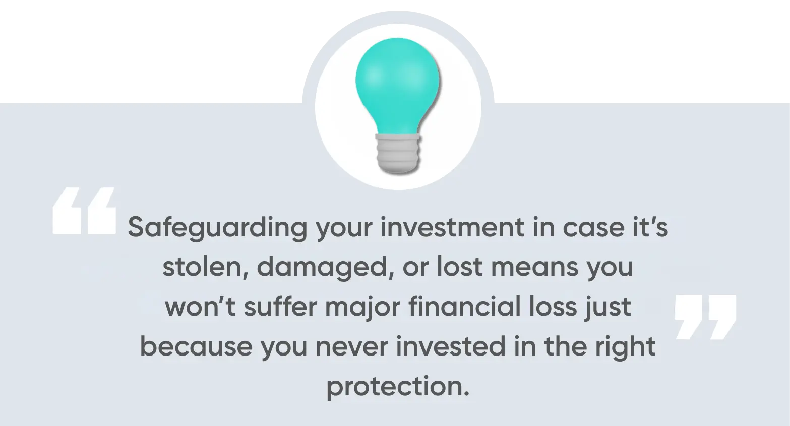 safeguarding your investment in case it’s stolen, damaged, or lost means you won’t suffer major financial loss just because you never invested in the right protection.