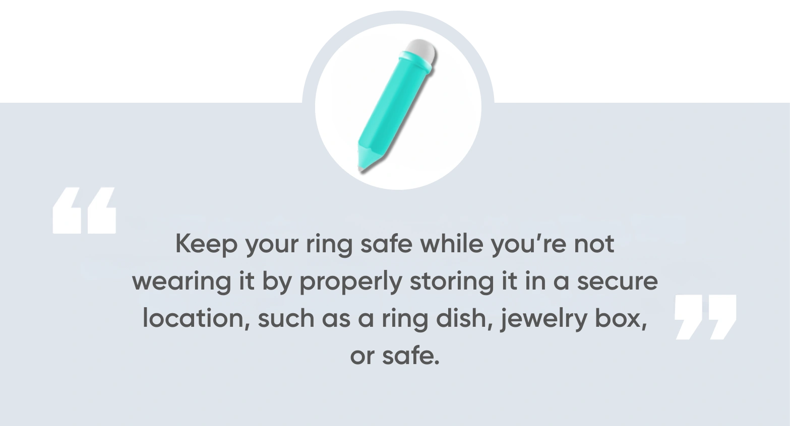 Keep your ring safe while you’re not wearing it by properly storing it in a secure location, such as a ring dish, jewelry box, or safe.