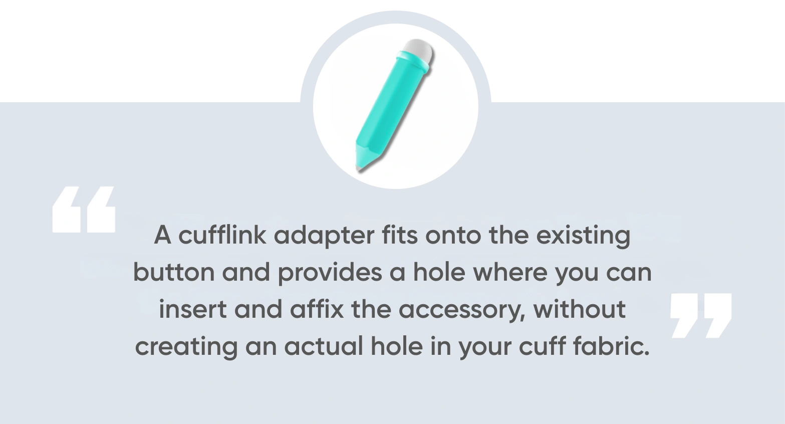A cufflink adapter fits onto the existing button and provides a hole where you can insert and affix the accessory, without creating an actual hole in your cuff fabric.