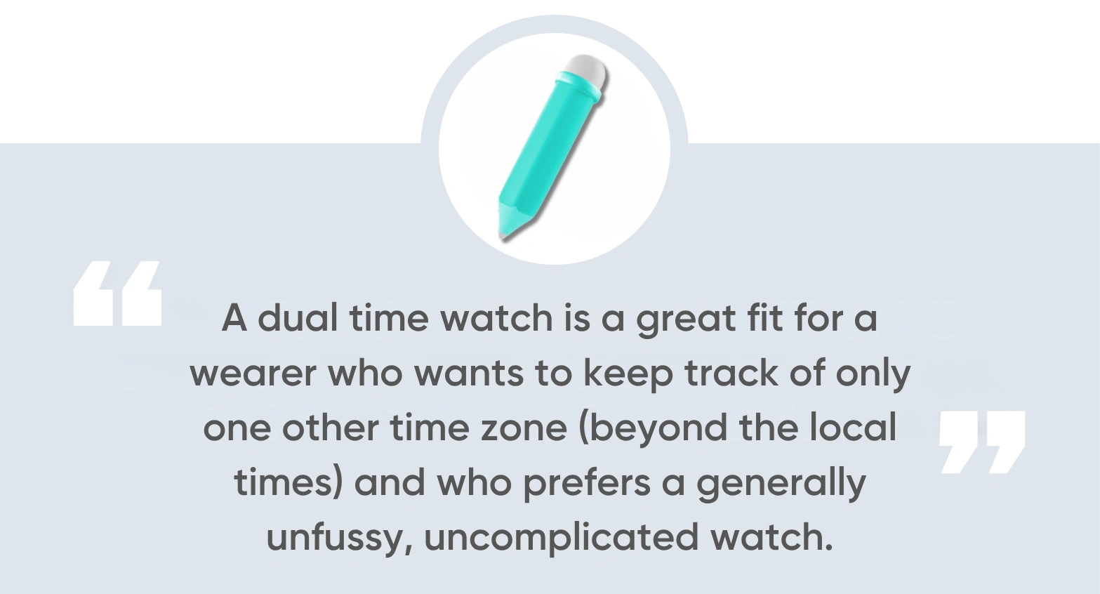 A dual time watch is a great fit for a wearer who wants to keep track of only one other time zone (beyond the local times) and who prefers a generally unfussy, uncomplicated watch.