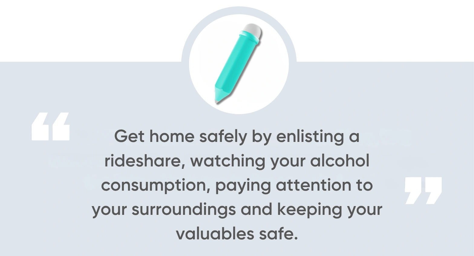get home safely by enlisting a rideshare, watching your alcohol consumption, paying attention to your surroundings, and keeping your valuables safe.