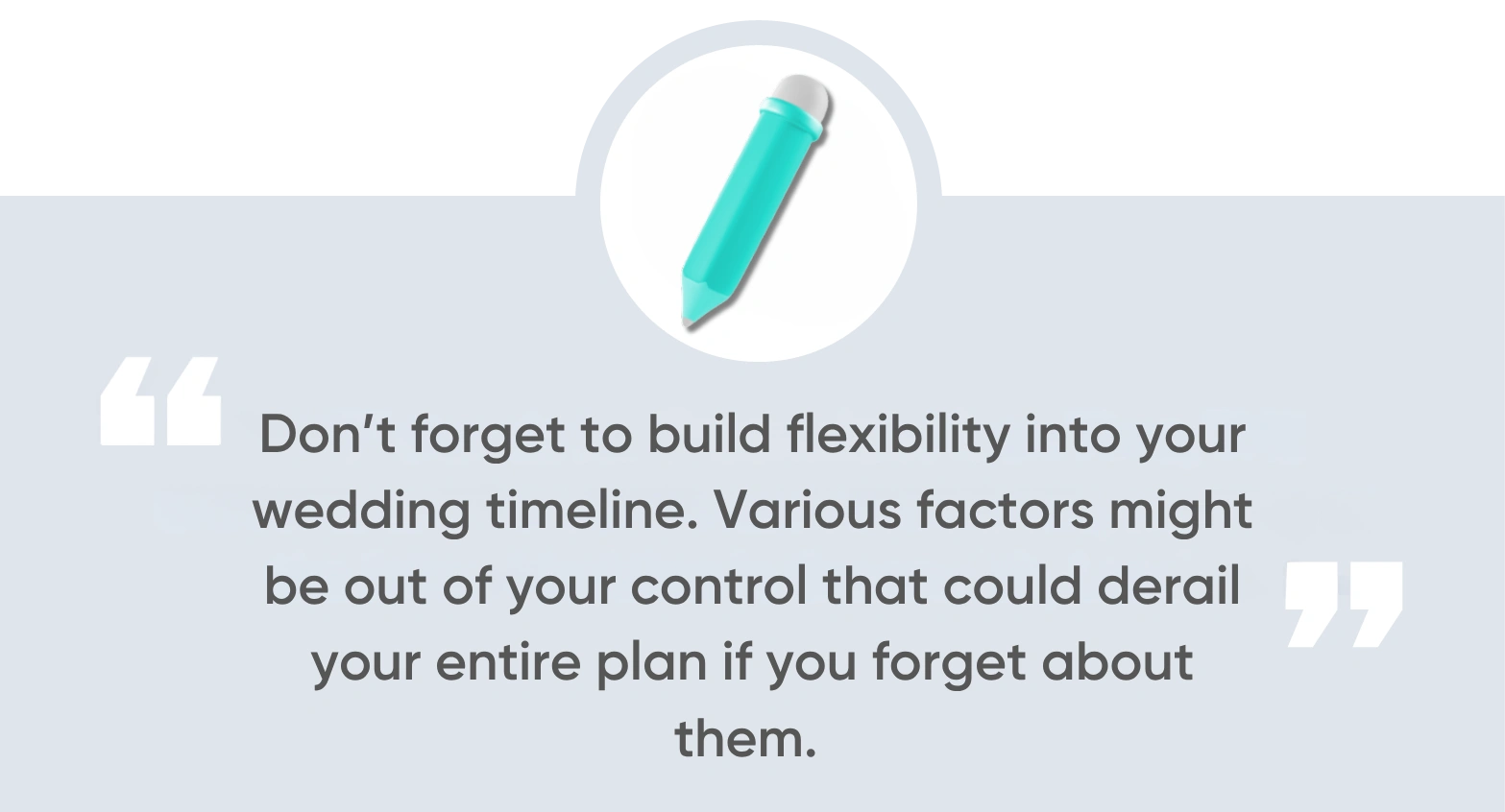 Don’t forget to build flexibility into your wedding timeline. Various factors might be out of your control that could derail your entire plan if you forget about them. Consider
