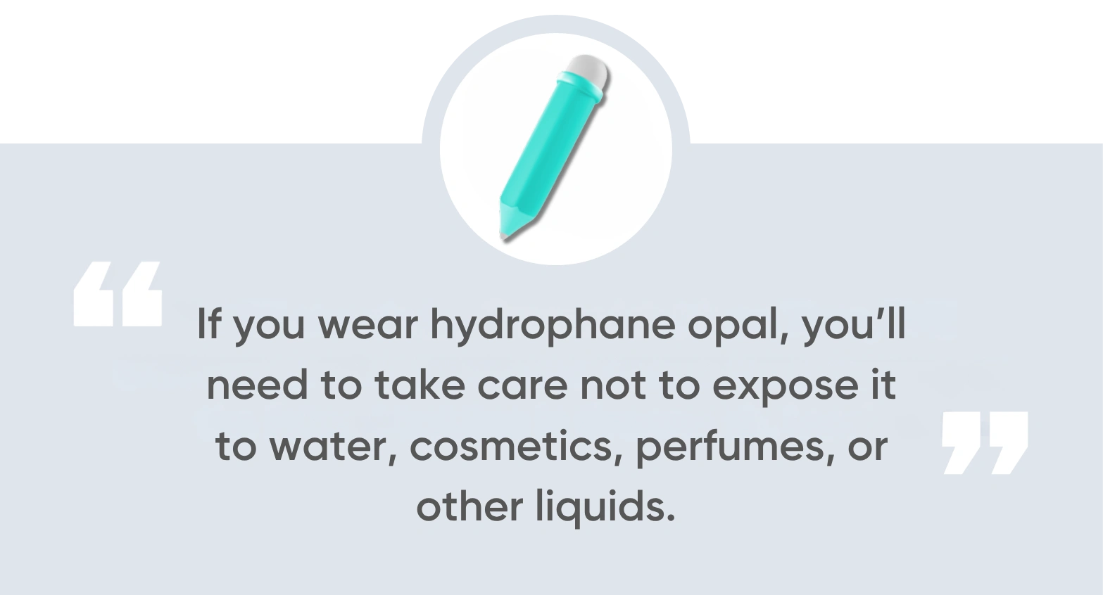 If you wear hydrophane opal, you’ll need to take care not to expose it to water, cosmetics, perfumes, or other liquids.