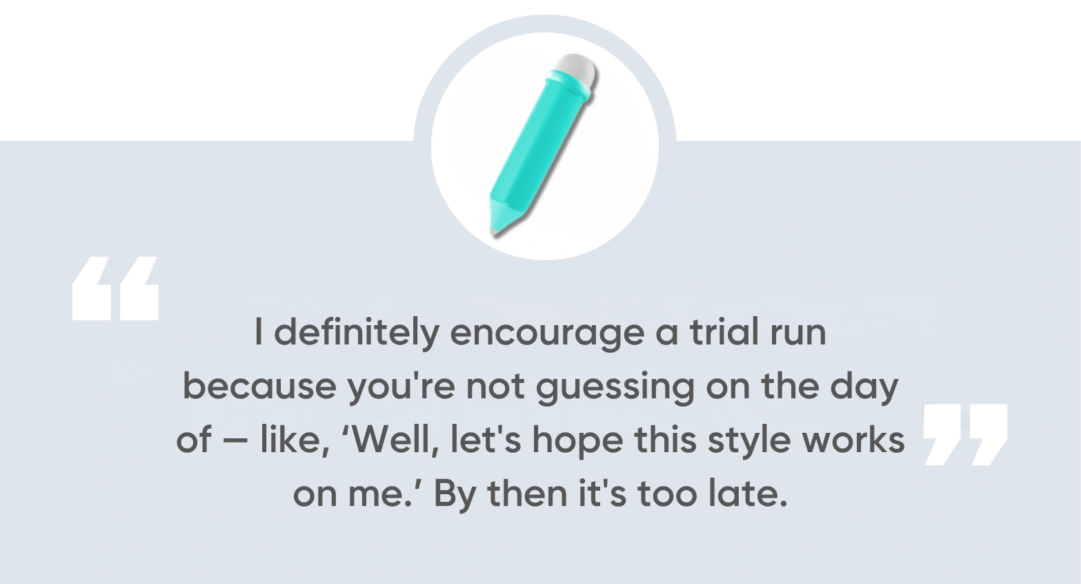 I definitely encourage a trial run,” Melton says, “because you're not guessing on the day of — like, ‘Well, let's hope this style works on me.’ By then it's too late.