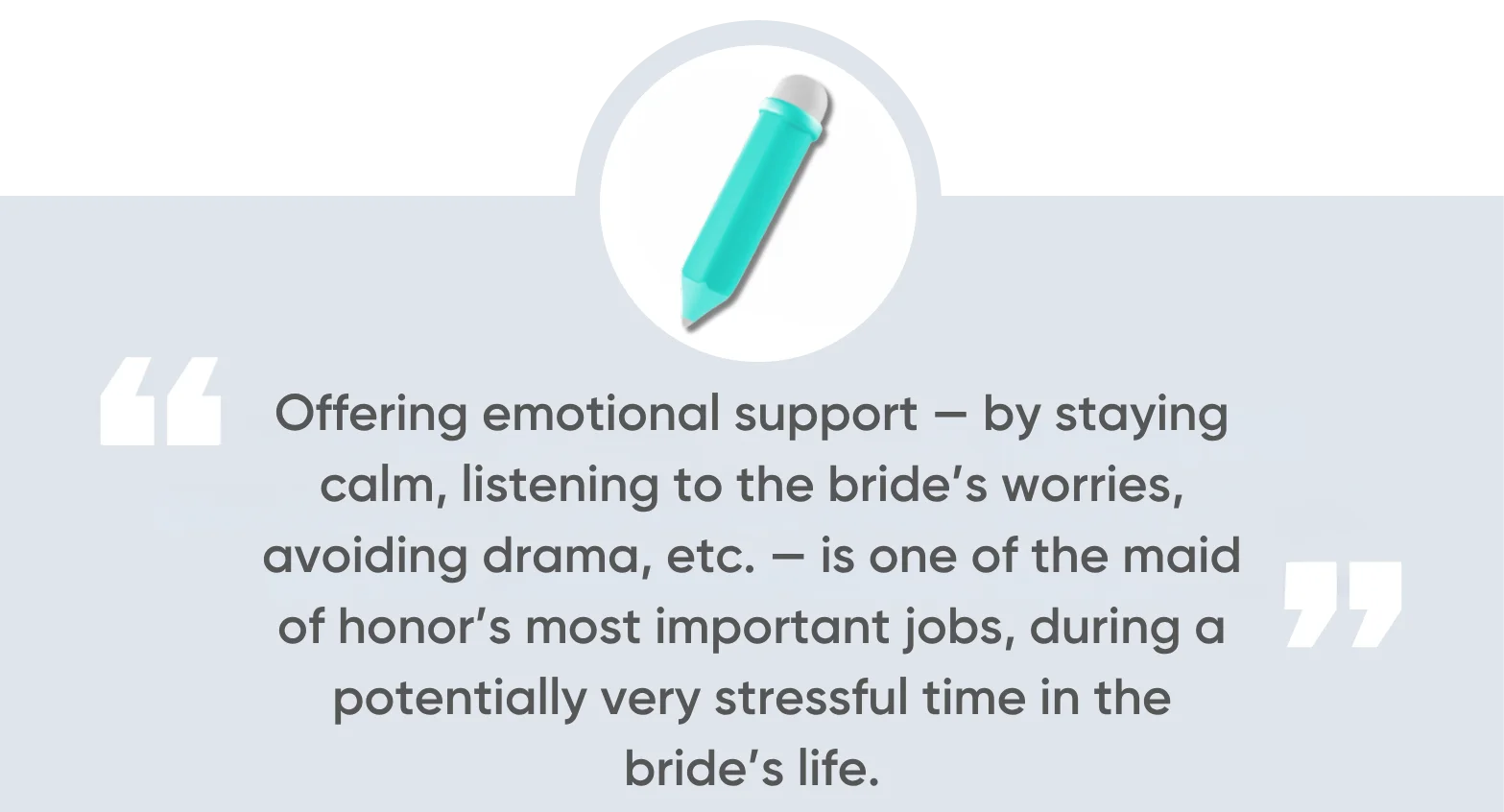 Offering emotional support — by staying calm, listening to the bride’s worries, avoiding drama, etc. — is one of the maid of honor’s most important jobs, during a potentially very stressful time in the bride’s life.