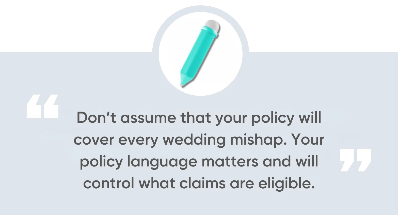 Don’t assume that your policy will cover every wedding mishap. Your policy language matters and will control what claims are eligible.