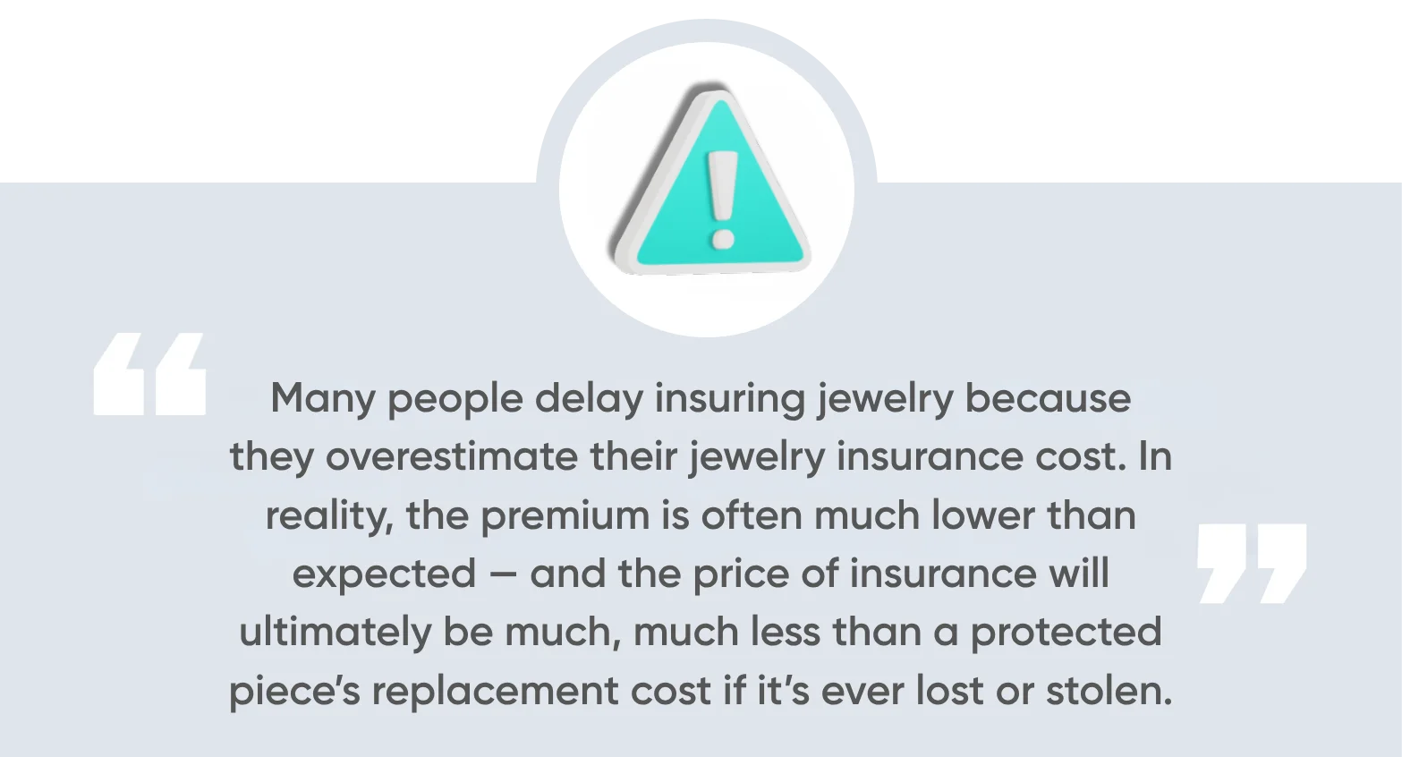 Many people delay insuring jewelry because they overestimate their jewelry insurance cost. In reality, the premium is often much lower than expected. And the price of insurance will ultimately be much, much less than a protected piece’s replacement cost if it’s ever lost or stolen.